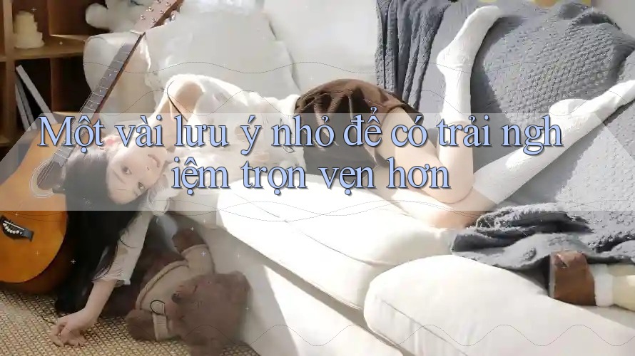 Một vài lưu ý nhỏ để có trải nghiệm trọn vẹn hơn Một vài lưu ý nhỏ để có trải nghiệm trọn vẹn hơn