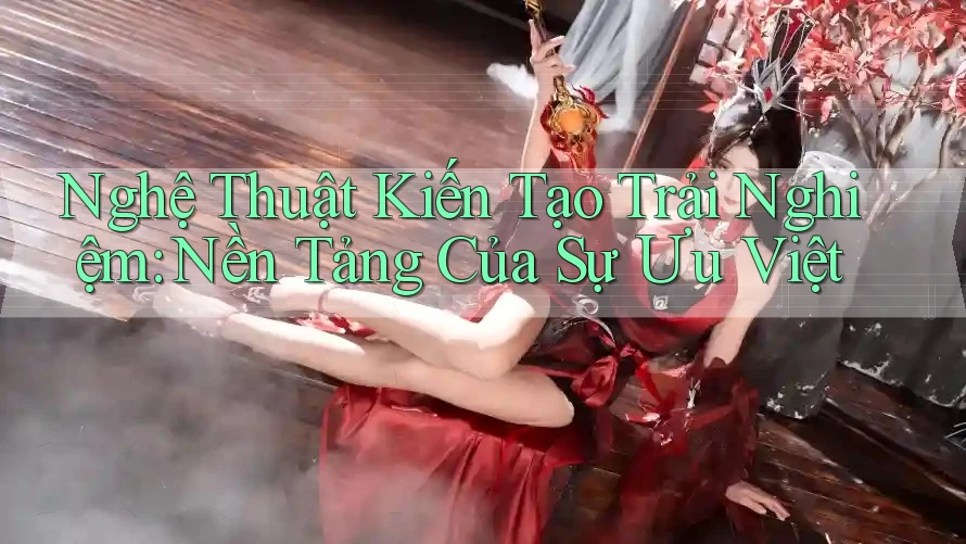Nghệ Thuật Kiến Tạo Trải Nghiệm: Nền Tảng Của Sự Ưu Việt