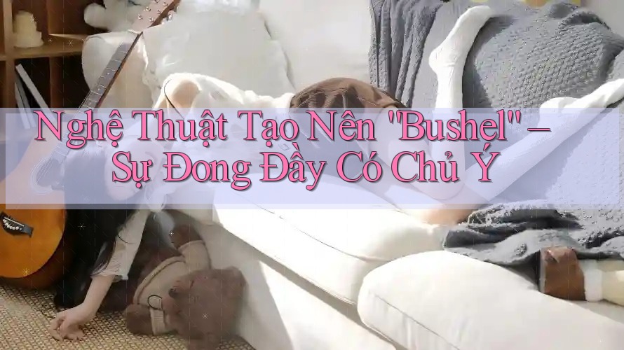Nghệ Thuật Tạo Nên “Bushel” – Sự Đong Đầy Có Chủ Ý