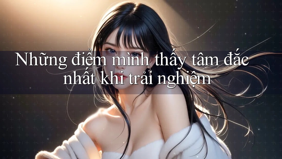 Những điểm mình thấy tâm đắc nhất khi trải nghiệm Những điểm mình thấy tâm đắc nhất khi trải nghiệm