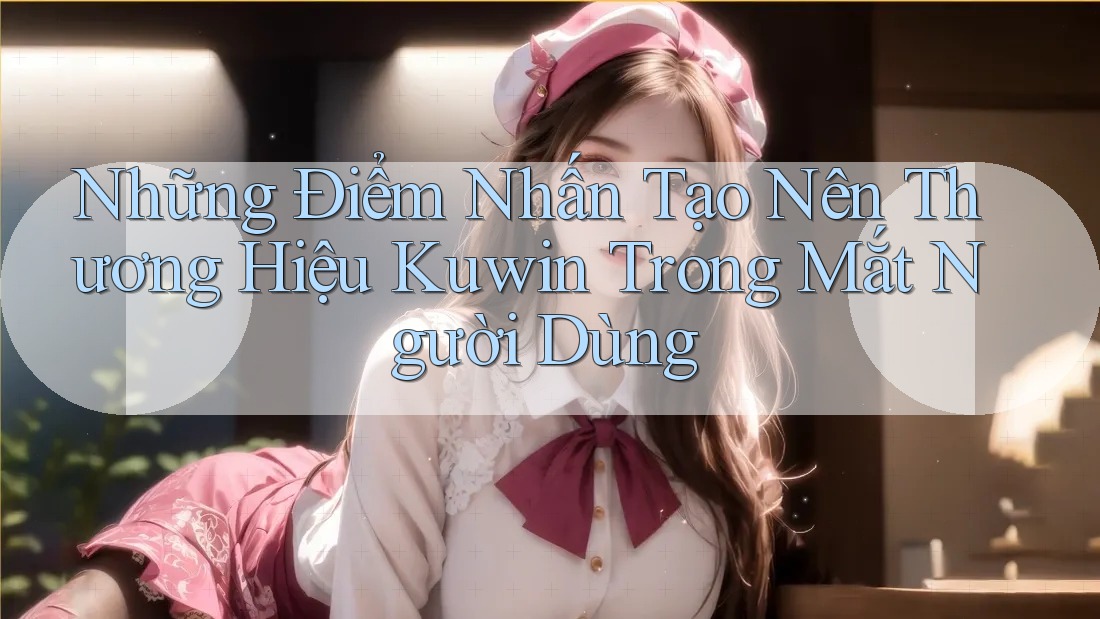 Những Điểm Nhấn Tạo Nên Thương Hiệu Kuwin Trong Mắt Người Dùng