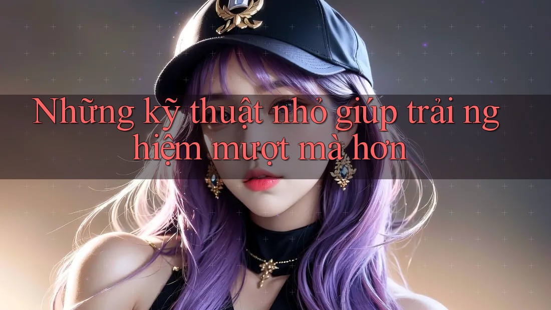 Những kỹ thuật nhỏ giúp trải nghiệm mượt mà hơn Những kỹ thuật nhỏ giúp trải nghiệm mượt mà hơn