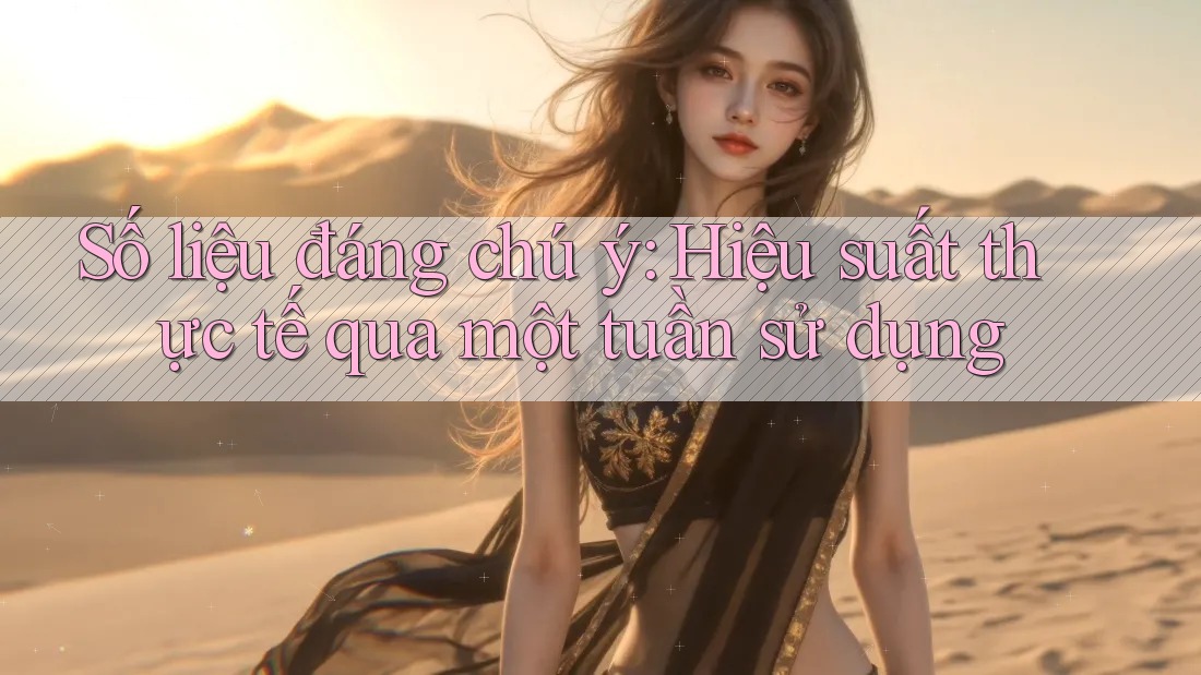 Số liệu đáng chú ý: Hiệu suất thực tế qua một tuần sử dụng
