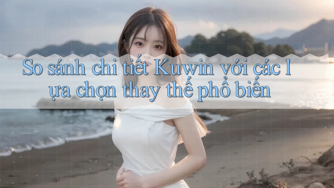 So sánh chi tiết Kuwin với các lựa chọn thay thế phổ biến