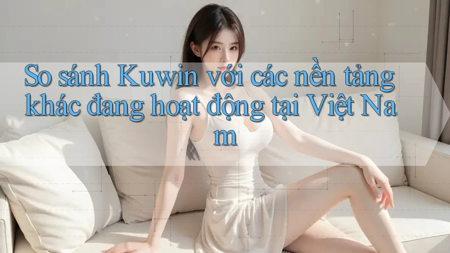 So sánh Kuwin với các nền tảng khác đang hoạt động tại Việt Nam