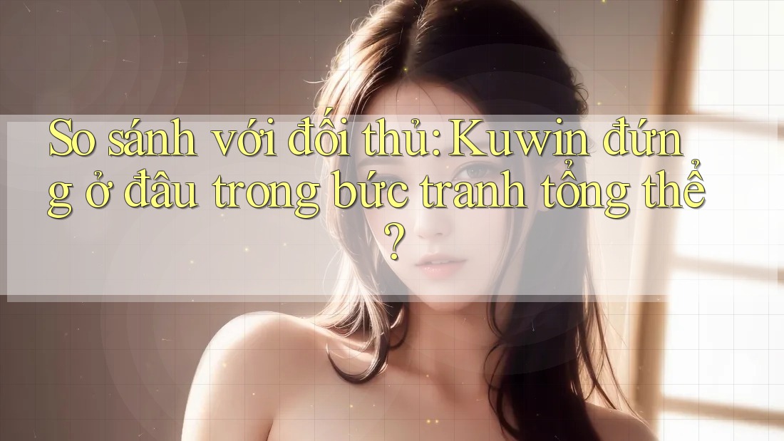 So sánh với đối thủ: Kuwin đứng ở đâu trong bức tranh tổng thể?