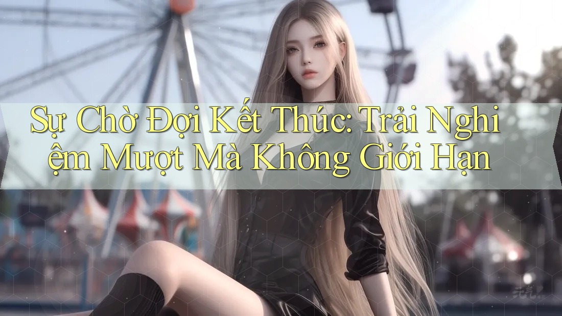 Sự Chờ Đợi Kết Thúc: Trải Nghiệm Mượt Mà Không Giới Hạn Sự Chờ Đợi Kết Thúc: Trải Nghiệm Mượt Mà Không Giới Hạn