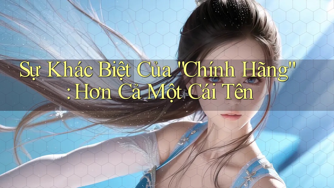 Sự Khác Biệt Của “Chính Hãng”: Hơn Cả Một Cái Tên