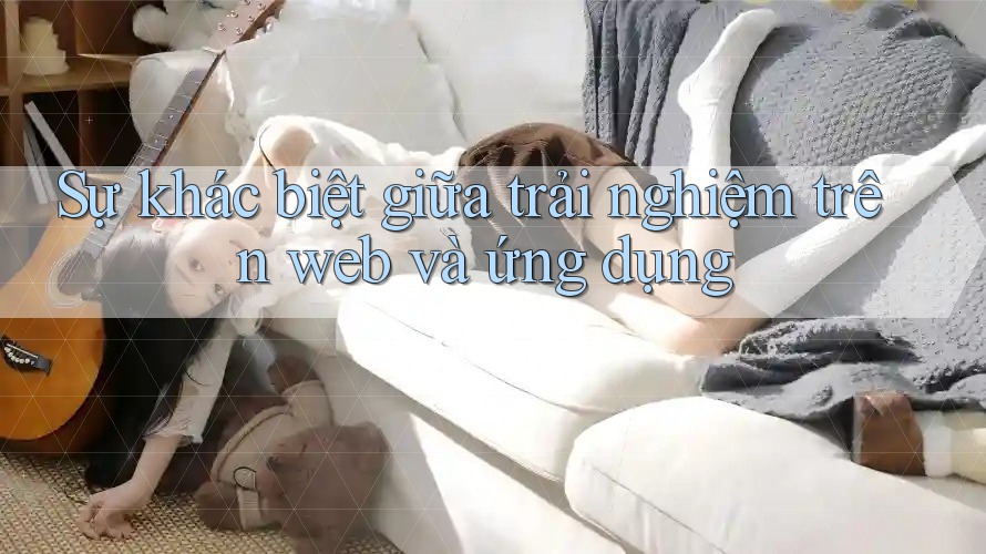 Sự khác biệt giữa trải nghiệm trên Web và Ứng dụng Sự khác biệt giữa trải nghiệm trên Web và Ứng dụng