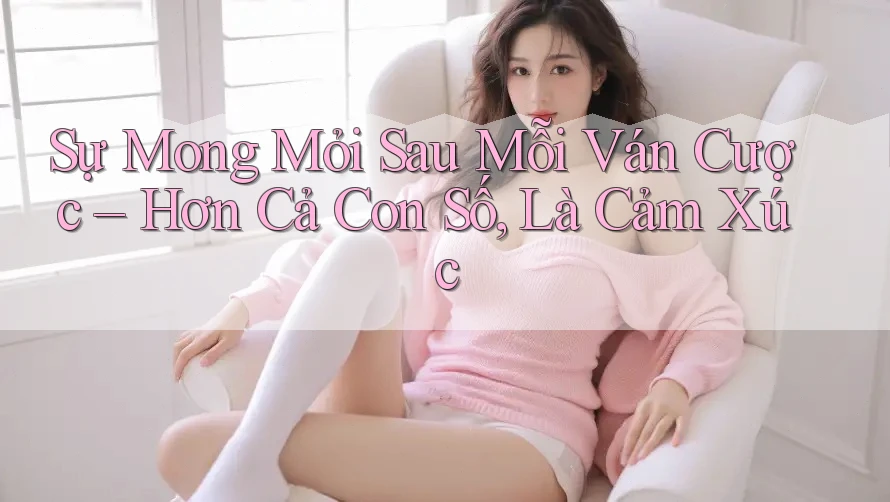 Sự Mong Mỏi Sau Mỗi Ván Cược – Hơn Cả Con Số, Là Cảm Xúc