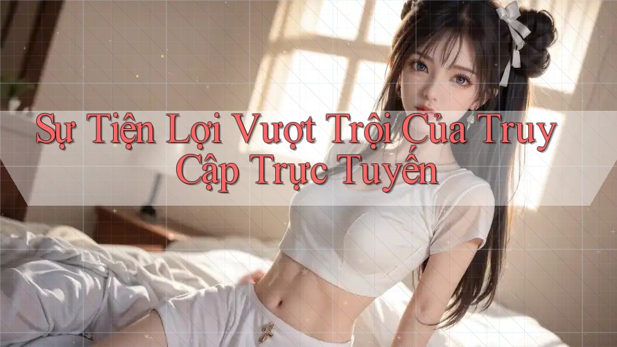Sự Tiện Lợi Vượt Trội Của Truy Cập Trực Tuyến