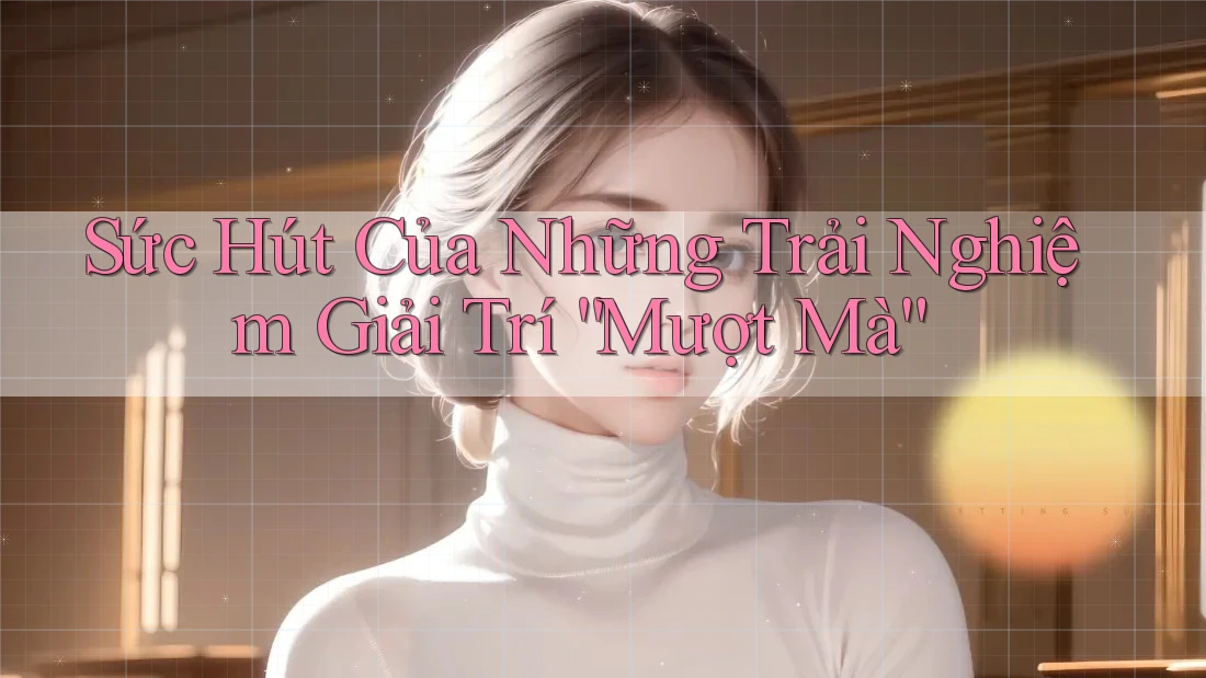 Sức Hút Của Những Trải Nghiệm Giải Trí “Mượt Mà”
