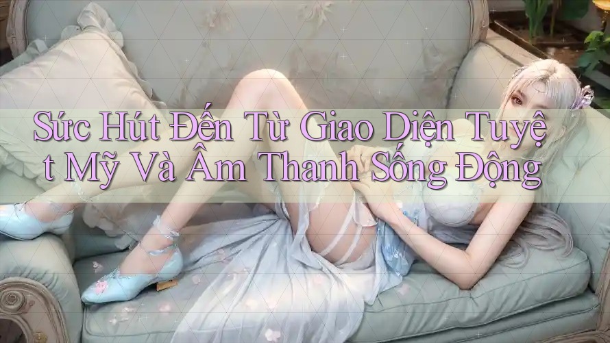 Sức Hút Đến Từ Giao Diện Tuyệt Mỹ Và Âm Thanh Sống Động