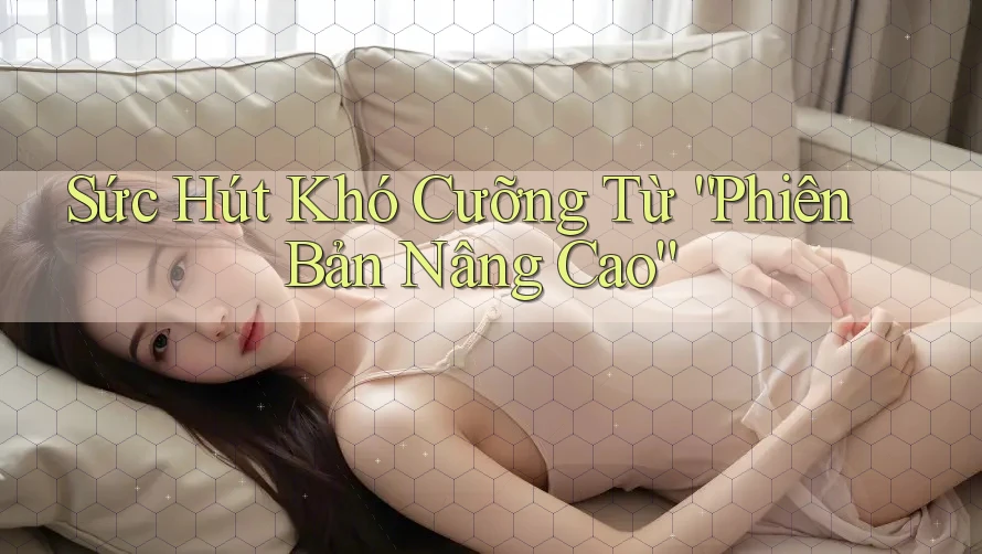 Sức Hút Khó Cưỡng Từ Phiên Bản “Nâng Cao” Sức Hút Khó Cưỡng Từ Phiên Bản “Nâng Cao”