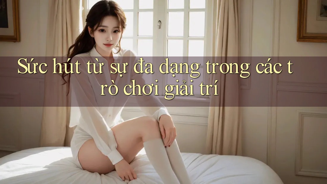 Sức hút từ sự đa dạng trong các trò chơi giải trí