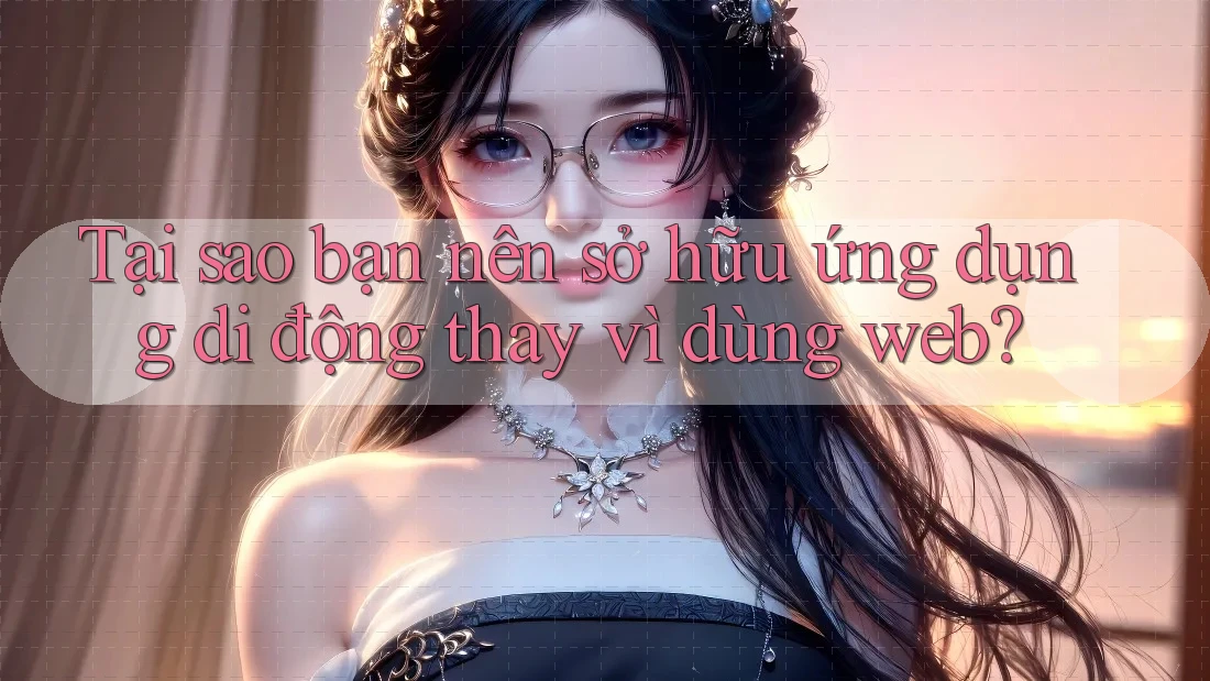 Tại sao bạn nên sở hữu ứng dụng di động thay vì dùng web?