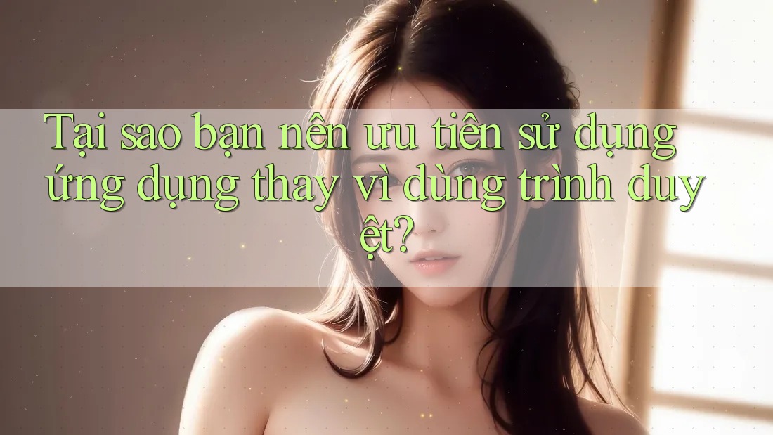 Tại sao bạn nên ưu tiên sử dụng ứng dụng thay vì dùng trình duyệt?