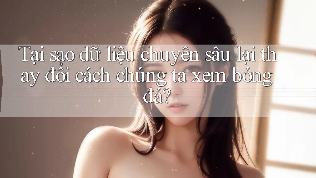 Tại sao dữ liệu chuyên sâu lại thay đổi cách chúng ta xem bóng đá?