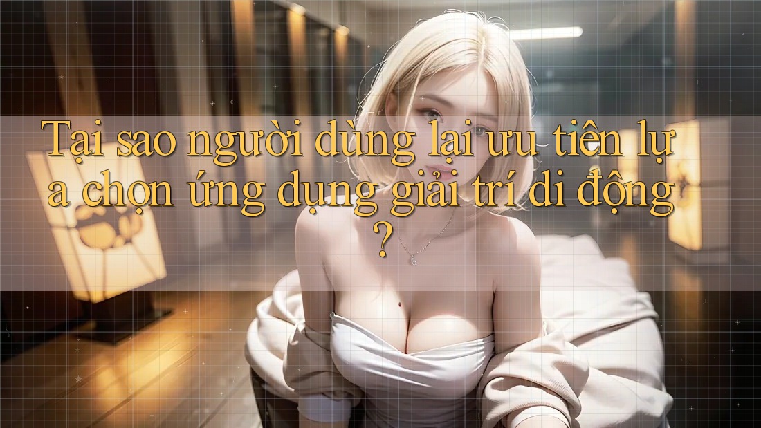 Tại sao người dùng lại ưu tiên lựa chọn ứng dụng giải trí di động?
