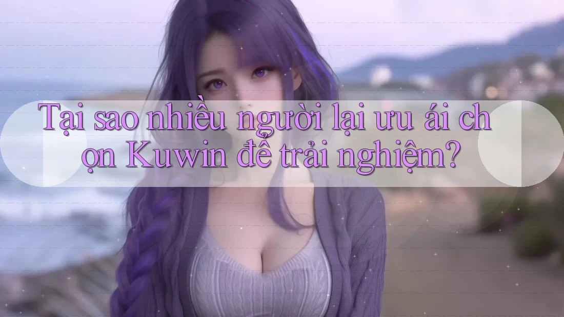 Tại sao nhiều người lại ưu ái chọn Kuwin để trải nghiệm?