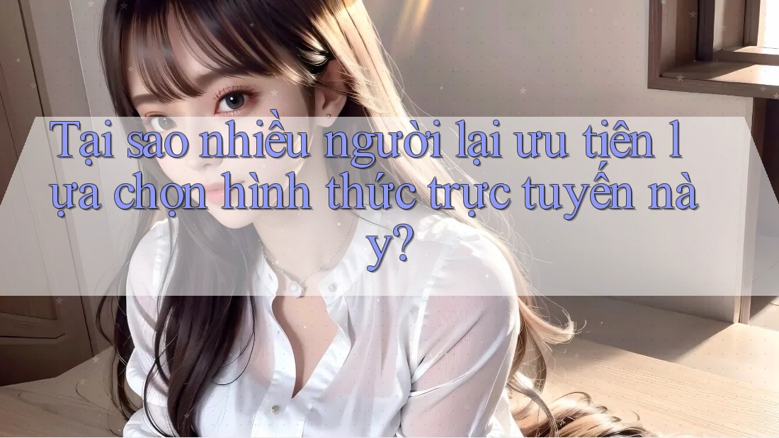 Tại sao nhiều người lại ưu tiên lựa chọn hình thức trực tuyến này?
