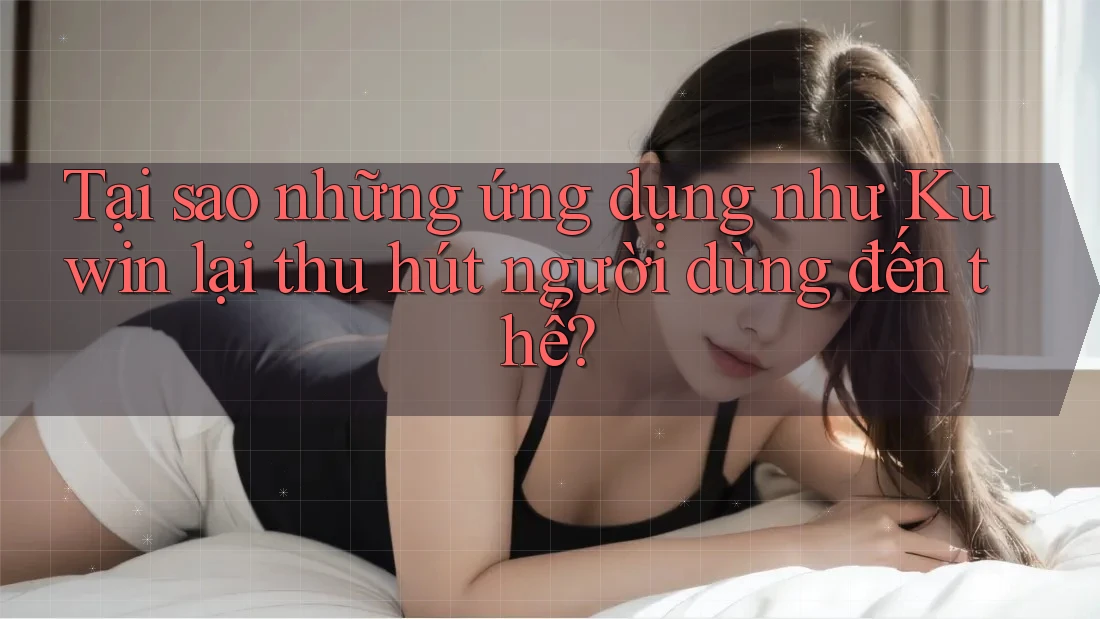Tại sao những ứng dụng như Kuwin lại thu hút người dùng đến thế?