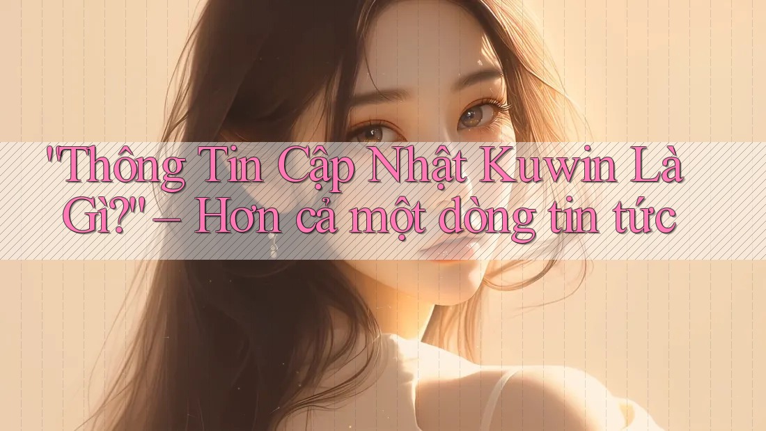 “Thông Tin Cập Nhật Kuwin Là Gì?” – Hơn cả một dòng tin tức