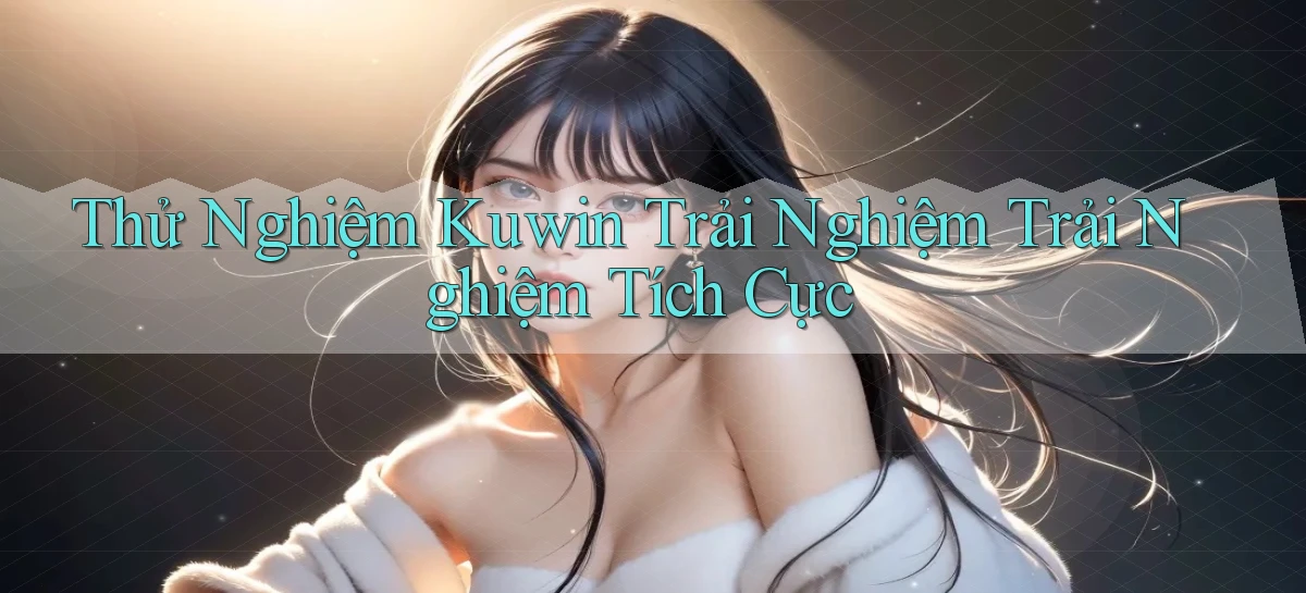 thử nghiệm kuwin trải nghiệm trải nghiệm tích cực