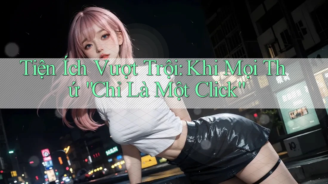 Tiện Ích Vượt Trội: Khi Mọi Thứ “Chỉ Là Một Click”