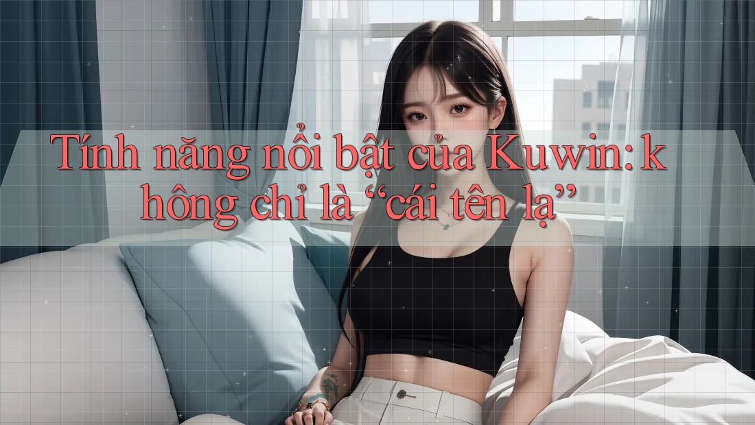 Tính năng nổi bật của Kuwin: không chỉ là “cái tên lạ”
