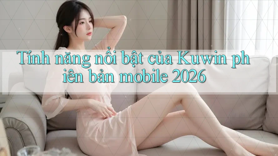 Tính năng nổi bật của Kuwin phiên bản mobile 2026