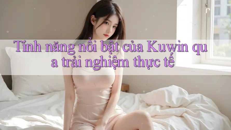 Tính năng nổi bật của Kuwin qua trải nghiệm thực tế Tính năng nổi bật của Kuwin qua trải nghiệm thực tế