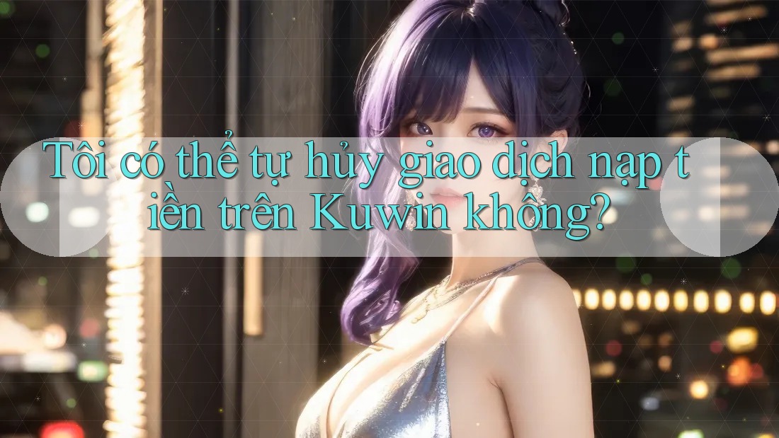 Tôi có thể tự hủy giao dịch nạp tiền trên Kuwin không?