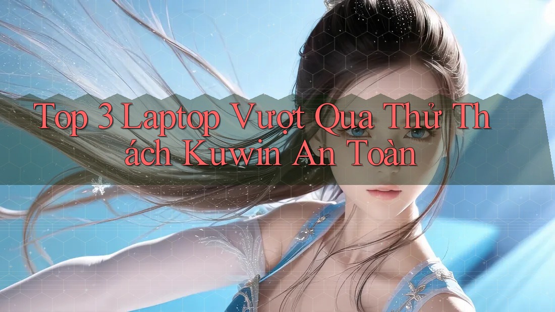 Top 3 Laptop Vượt Qua Thử Thách Kuwin An Toàn