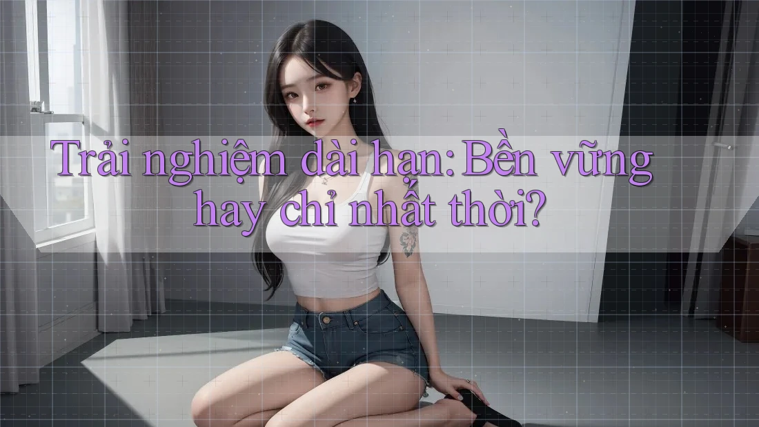 Trải nghiệm dài hạn: Bền vững hay chỉ nhất thời? Trải nghiệm dài hạn: Bền vững hay chỉ nhất thời?