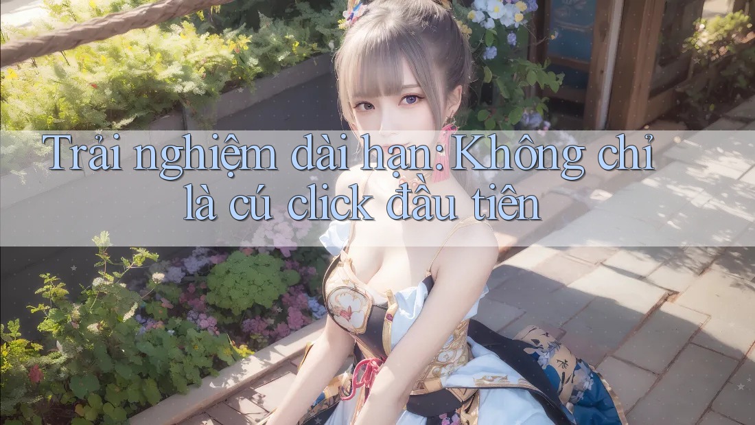Trải nghiệm dài hạn: Không chỉ là cú click đầu tiên