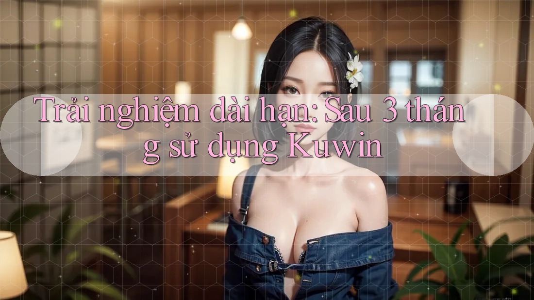 Trải nghiệm dài hạn: Sau 3 tháng sử dụng Kuwin Trải nghiệm dài hạn: Sau 3 tháng sử dụng Kuwin