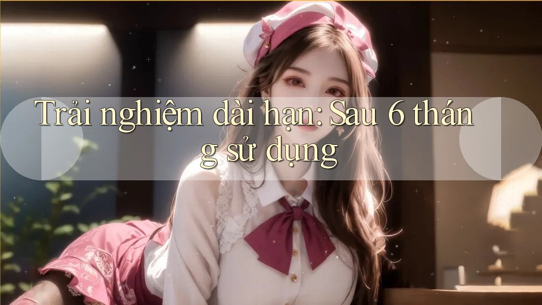Trải nghiệm dài hạn sau 6 tháng sử dụng