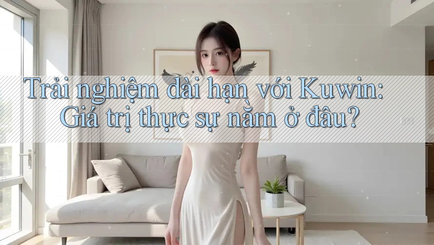 Trải nghiệm dài hạn với Kuwin: Giá trị thực sự nằm ở đâu?