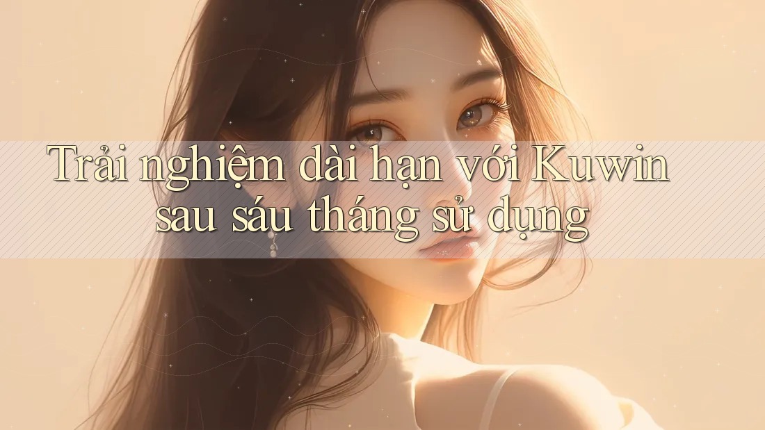 Trải nghiệm dài hạn với Kuwin sau sáu tháng sử dụng