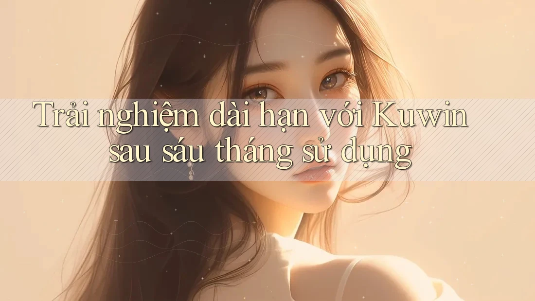 Trải nghiệm dài hạn với Kuwin sau sáu tháng sử dụng