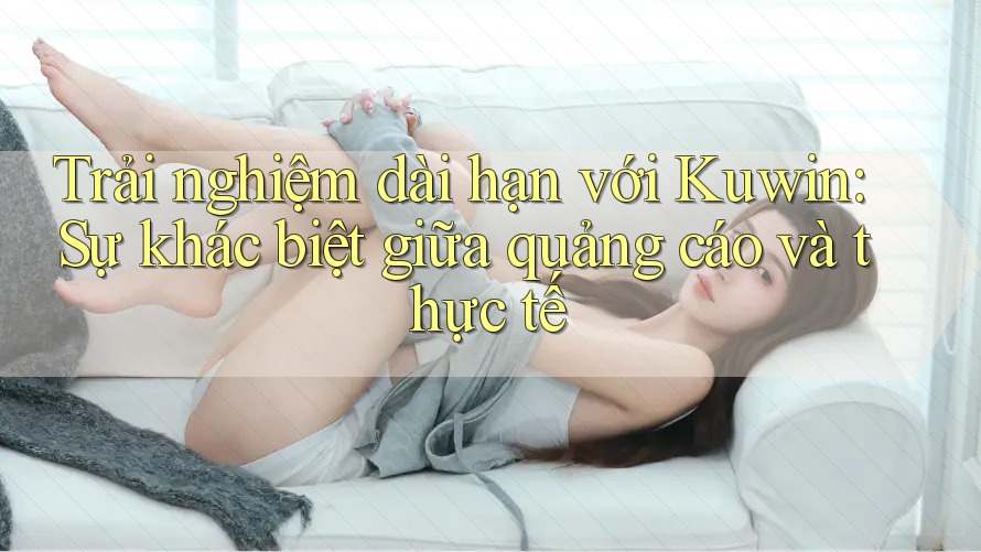 Trải nghiệm dài hạn với Kuwin: Sự khác biệt giữa quảng cáo và thực tế