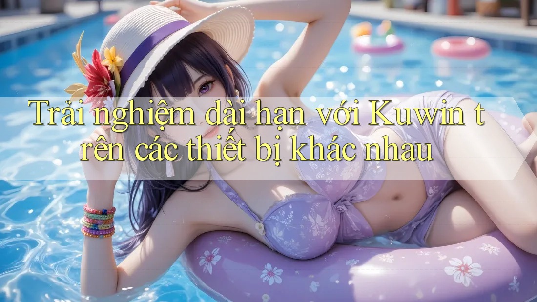 Trải nghiệm dài hạn với Kuwin trên các thiết bị khác nhau