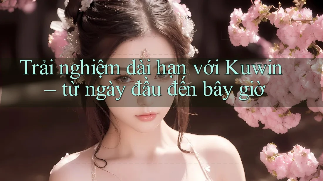 Trải nghiệm dài hạn với Kuwin – từ ngày đầu đến bây giờ
