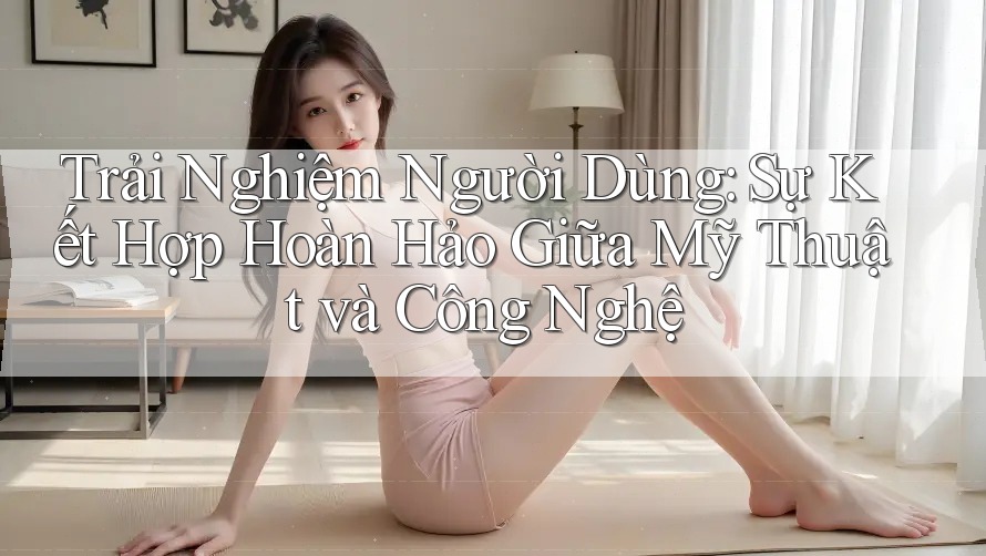 Trải Nghiệm Người Dùng: Sự Kết Hợp Hoàn Hảo Giữa Mỹ Thuật và Công Nghệ