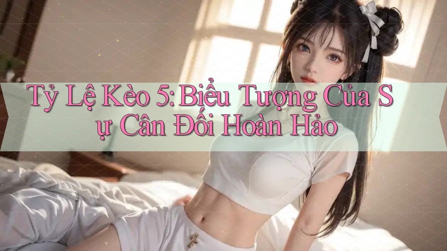 Tỷ Lệ Kèo 5: Biểu Tượng Của Sự Cân Đối Hoàn Hảo