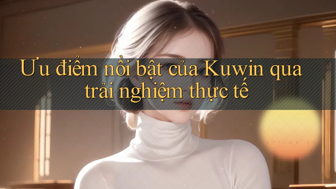 Ưu điểm nổi bật của Kuwin qua trải nghiệm thực tế