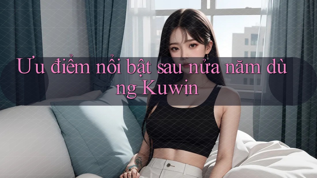 Ưu điểm nổi bật sau nửa năm dùng Kuwin