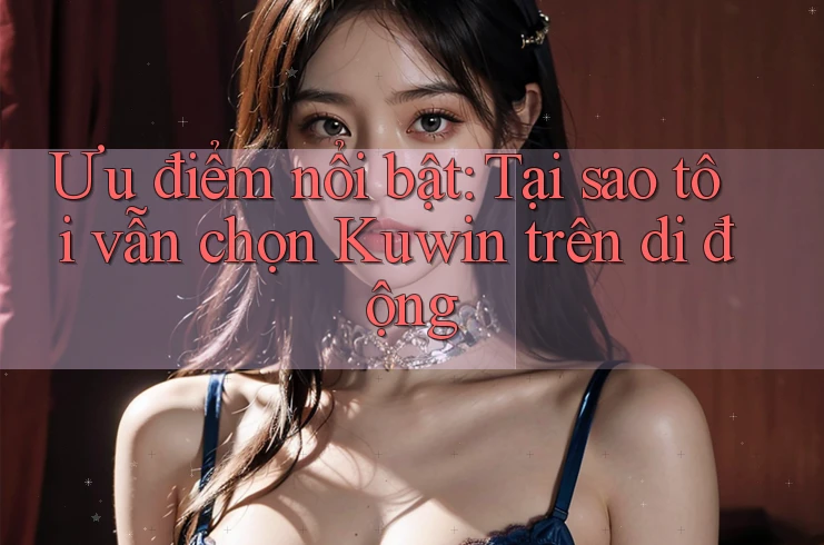Ưu điểm nổi bật: Tại sao tôi vẫn chọn Kuwin trên di động