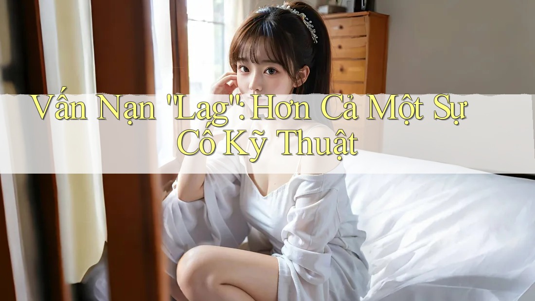 Vấn Nạn “Lag”: Hơn Cả Một Sự Cố Kỹ Thuật